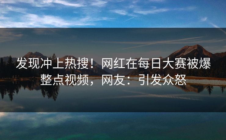 发现冲上热搜！网红在每日大赛被爆整点视频，网友：引发众怒