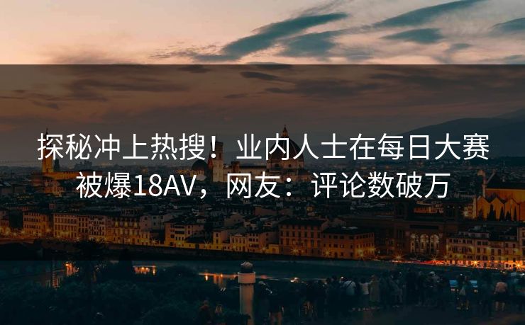 探秘冲上热搜！业内人士在每日大赛被爆18AV，网友：评论数破万