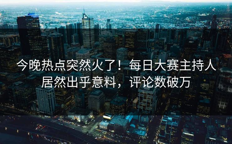 今晚热点突然火了！每日大赛主持人居然出乎意料，评论数破万