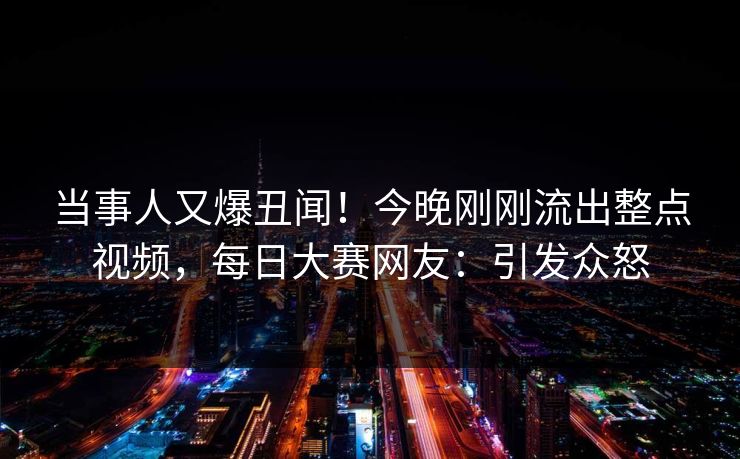 当事人又爆丑闻！今晚刚刚流出整点视频，每日大赛网友：引发众怒