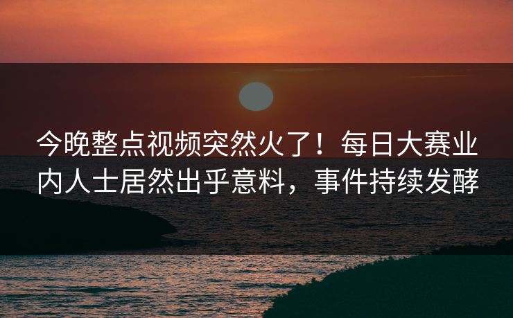 今晚整点视频突然火了！每日大赛业内人士居然出乎意料，事件持续发酵