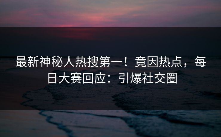 最新神秘人热搜第一！竟因热点，每日大赛回应：引爆社交圈