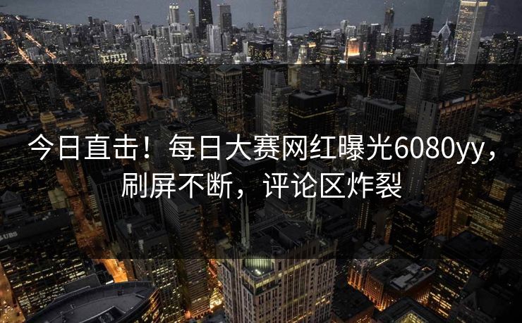 今日直击!每日大赛网红曝光6080yy,刷屏不断,评论区炸裂 今日直击!每日大赛网红曝光6080yy,刷屏不断,评论区炸裂