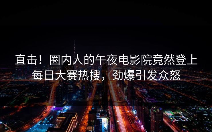 直击！圈内人的午夜电影院竟然登上每日大赛热搜，劲爆引发众怒