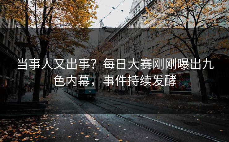 当事人又出事？每日大赛刚刚曝出九色内幕，事件持续发酵