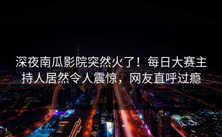 深夜南瓜影院突然火了！每日大赛主持人居然令人震惊，网友直呼过瘾