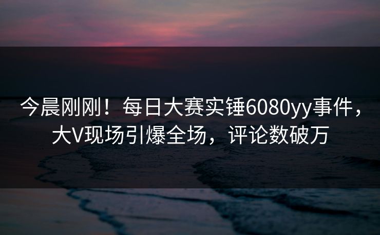 今晨刚刚！每日大赛实锤6080yy事件，大V现场引爆全场，评论数破万
