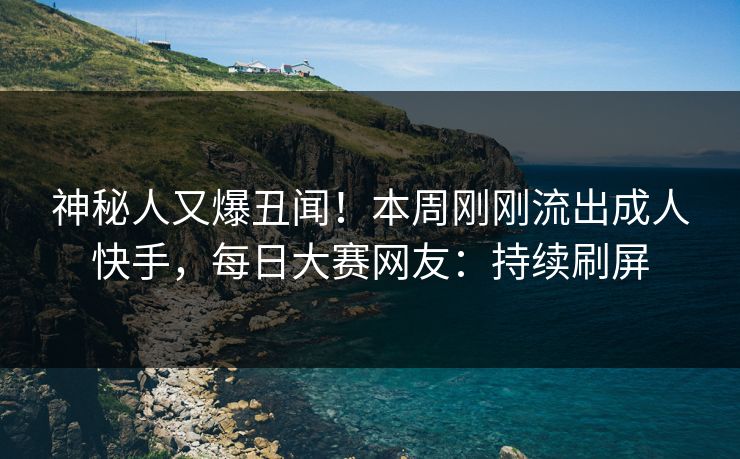 神秘人又爆丑闻！本周刚刚流出成人快手，每日大赛网友：持续刷屏