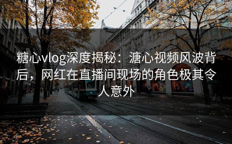 糖心vlog深度揭秘：溏心视频风波背后，网红在直播间现场的角色极其令人意外