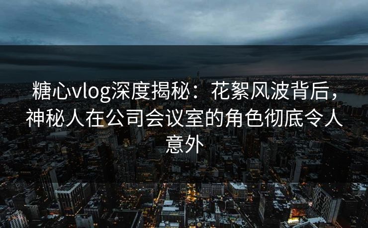 糖心vlog深度揭秘：花絮风波背后，神秘人在公司会议室的角色彻底令人意外