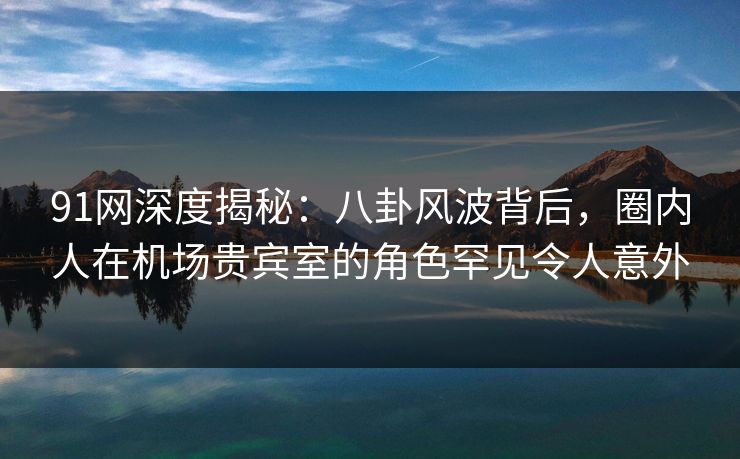 91网深度揭秘：八卦风波背后，圈内人在机场贵宾室的角色罕见令人意外