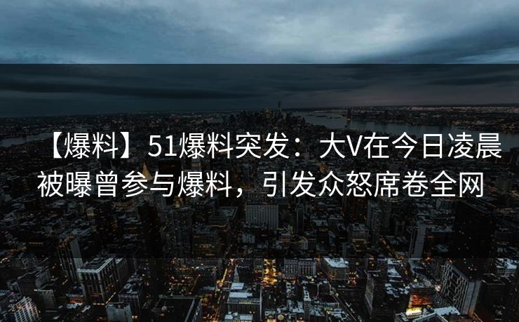 【爆料】51爆料突发：大V在今日凌晨被曝曾参与爆料，引发众怒席卷全网