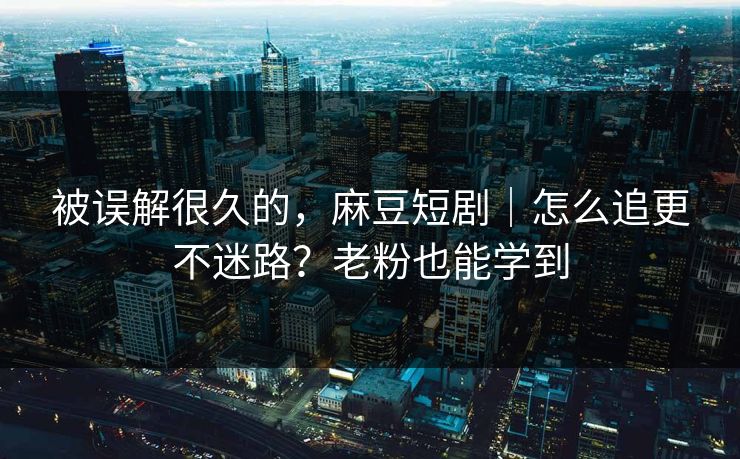 被误解很久的，麻豆短剧｜怎么追更不迷路？老粉也能学到