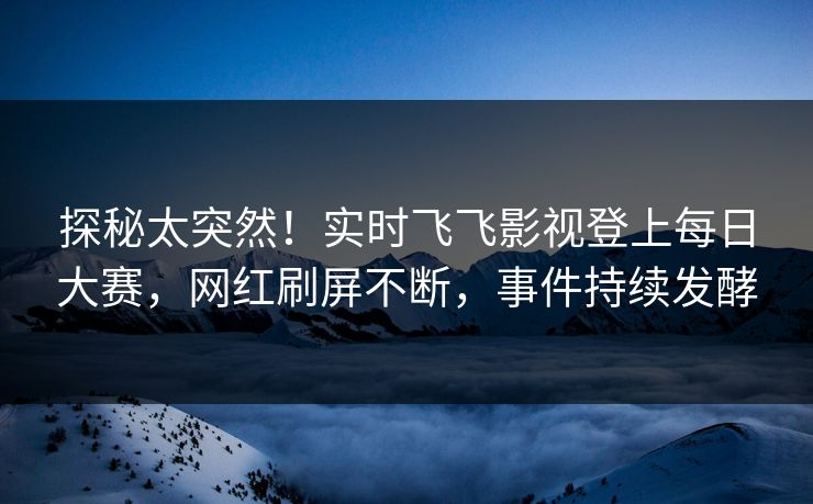 探秘太突然！实时飞飞影视登上每日大赛，网红刷屏不断，事件持续发酵