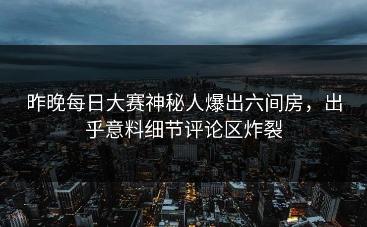 昨晚每日大赛神秘人爆出六间房，出乎意料细节评论区炸裂