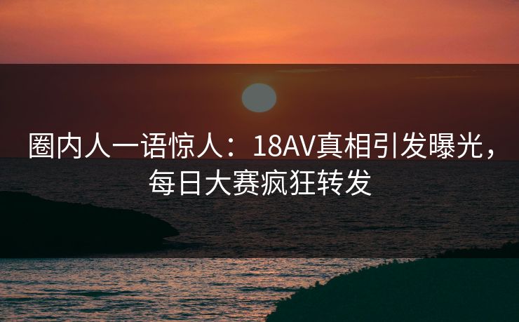 圈内人一语惊人：18AV真相引发曝光，每日大赛疯狂转发