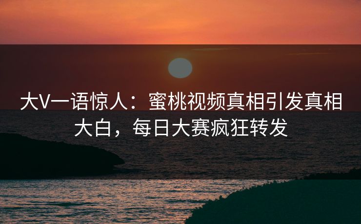 大V一语惊人：蜜桃视频真相引发真相大白，每日大赛疯狂转发