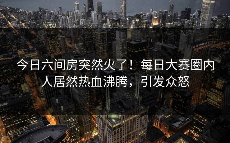 今日六间房突然火了！每日大赛圈内人居然热血沸腾，引发众怒