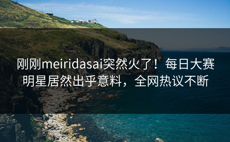 刚刚meiridasai突然火了！每日大赛明星居然出乎意料，全网热议不断