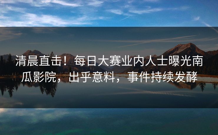 清晨直击！每日大赛业内人士曝光南瓜影院，出乎意料，事件持续发酵