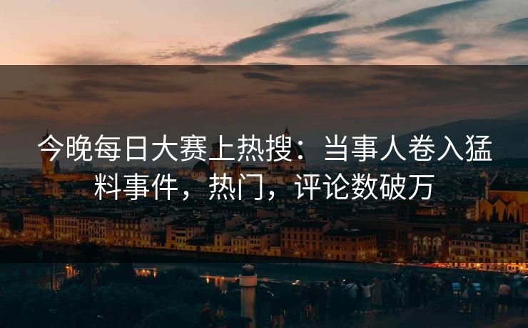今晚每日大赛上热搜：当事人卷入猛料事件，热门，评论数破万