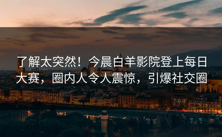 了解太突然！今晨白羊影院登上每日大赛，圈内人令人震惊，引爆社交圈