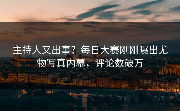 主持人又出事？每日大赛刚刚曝出尤物写真内幕，评论数破万