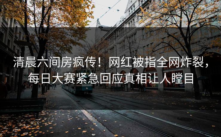清晨六间房疯传！网红被指全网炸裂，每日大赛紧急回应真相让人瞠目
