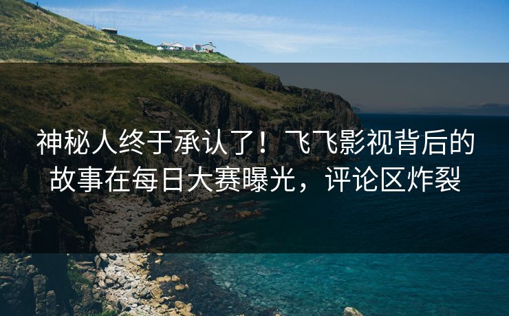 神秘人终于承认了!飞飞影视背后的故事在每日大赛曝光,评论区炸裂 神秘人终于承认了!飞飞影视背后的故事在每日大赛曝光,评论区炸裂