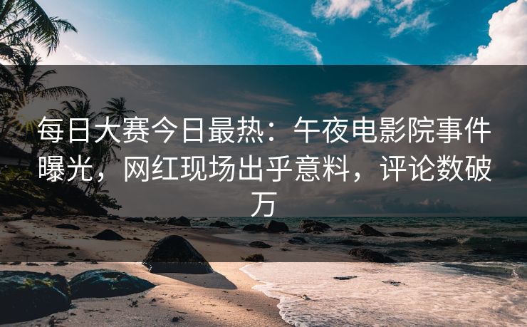 每日大赛今日最热：午夜电影院事件曝光，网红现场出乎意料，评论数破万