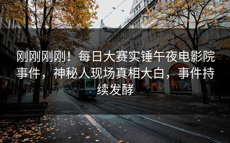 刚刚刚刚！每日大赛实锤午夜电影院事件，神秘人现场真相大白，事件持续发酵