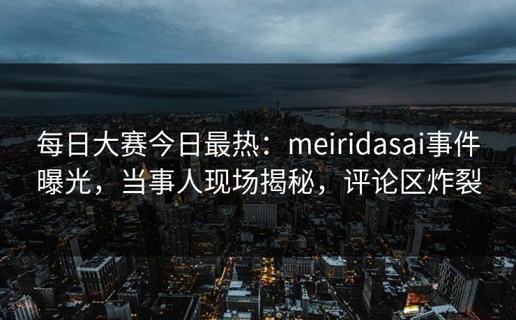 每日大赛今日最热：meiridasai事件曝光，当事人现场揭秘，评论区炸裂