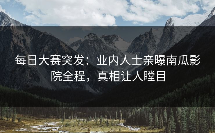 每日大赛突发：业内人士亲曝南瓜影院全程，真相让人瞠目