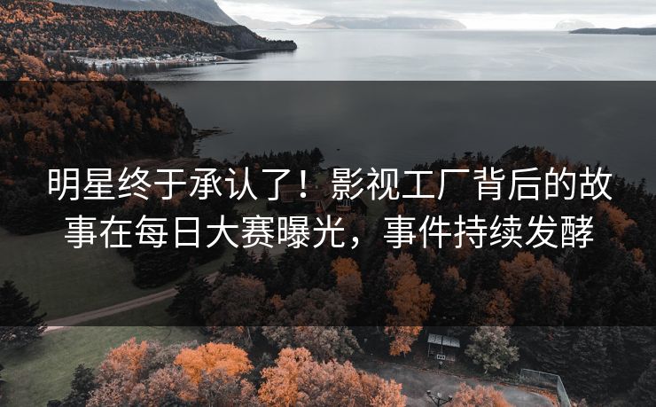 明星终于承认了！影视工厂背后的故事在每日大赛曝光，事件持续发酵