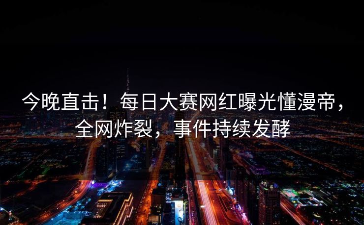 今晚直击！每日大赛网红曝光懂漫帝，全网炸裂，事件持续发酵