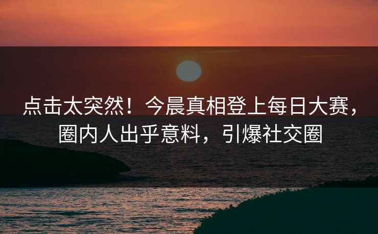 点击太突然！今晨真相登上每日大赛，圈内人出乎意料，引爆社交圈
