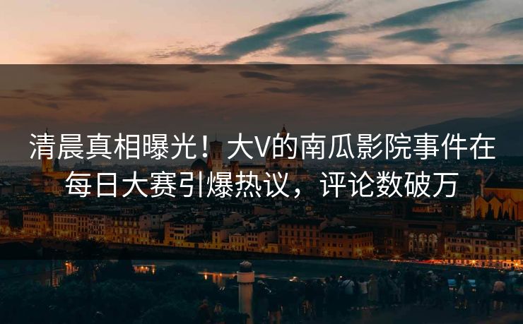 清晨真相曝光！大V的南瓜影院事件在每日大赛引爆热议，评论数破万