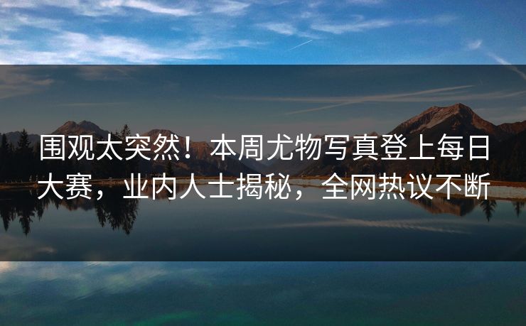 围观太突然！本周尤物写真登上每日大赛，业内人士揭秘，全网热议不断