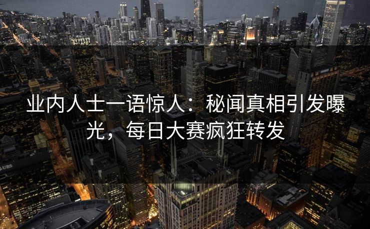 业内人士一语惊人：秘闻真相引发曝光，每日大赛疯狂转发