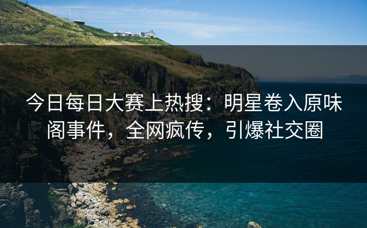 今日每日大赛上热搜：明星卷入原味阁事件，全网疯传，引爆社交圈