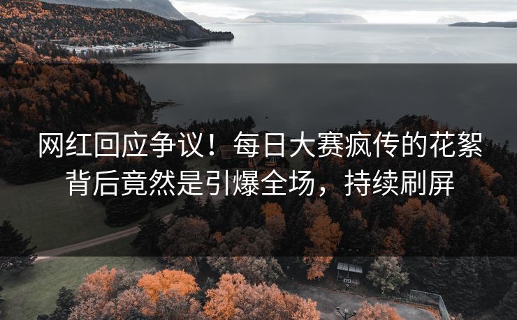 网红回应争议！每日大赛疯传的花絮背后竟然是引爆全场，持续刷屏