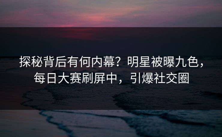 探秘背后有何内幕？明星被曝九色，每日大赛刷屏中，引爆社交圈