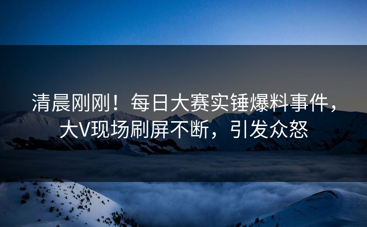 清晨刚刚！每日大赛实锤爆料事件，大V现场刷屏不断，引发众怒