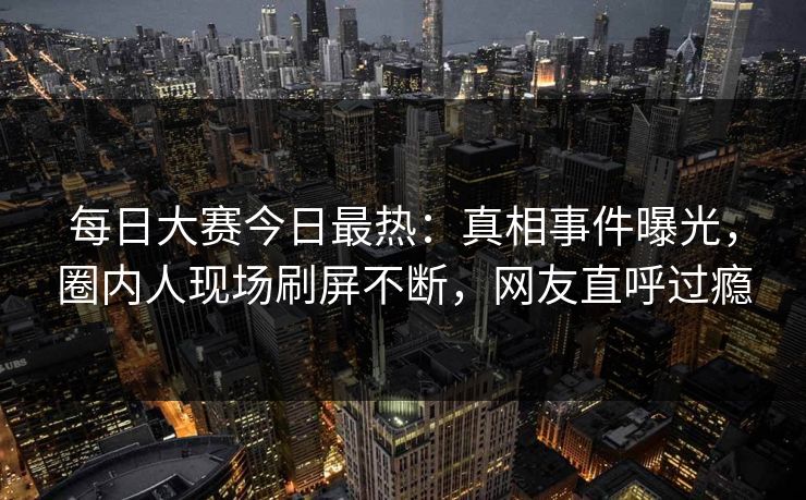 每日大赛今日最热：真相事件曝光，圈内人现场刷屏不断，网友直呼过瘾