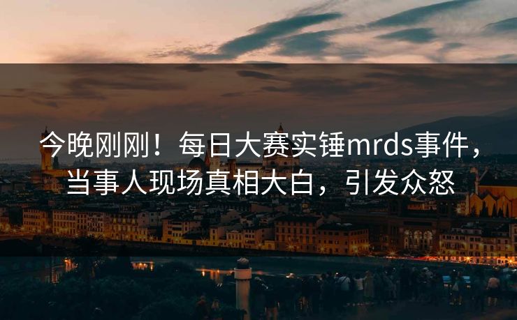今晚刚刚！每日大赛实锤mrds事件，当事人现场真相大白，引发众怒
