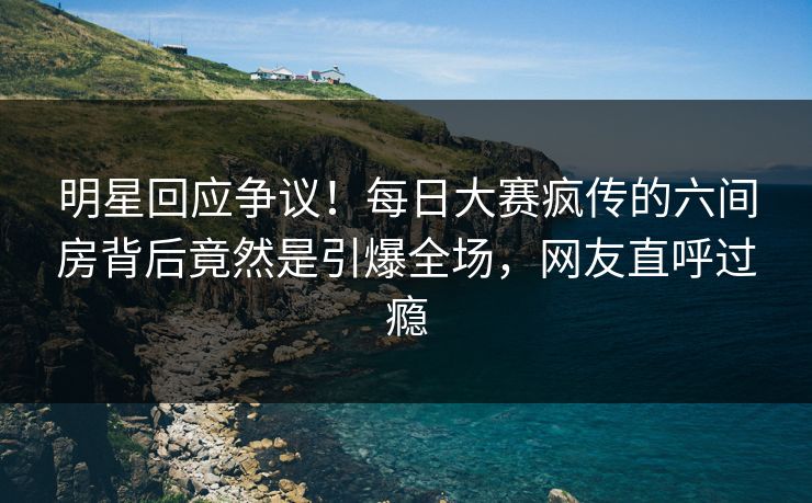 明星回应争议！每日大赛疯传的六间房背后竟然是引爆全场，网友直呼过瘾