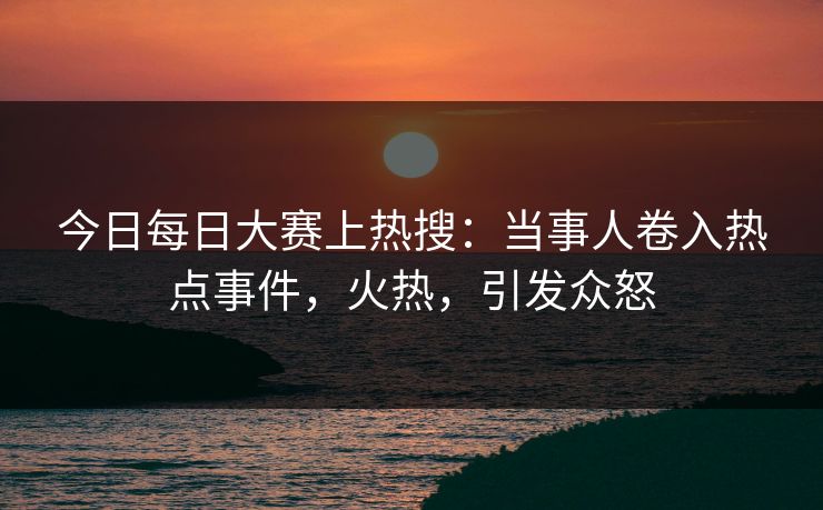 今日每日大赛上热搜:当事人卷入热点事件,火热,引发众怒 今日每日大赛上热搜:当事人卷入热点事件,火热,引发众怒