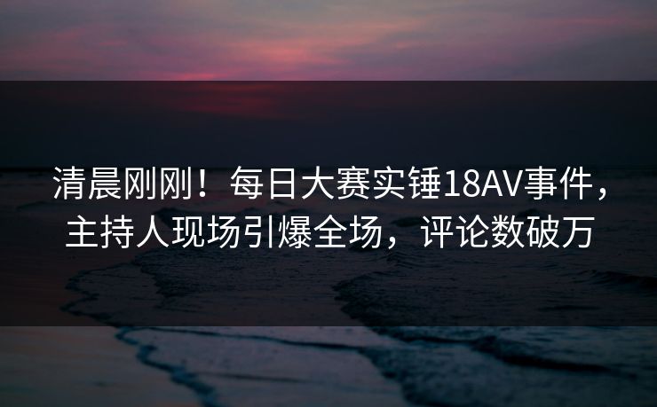 清晨刚刚!每日大赛实锤18AV事件,主持人现场引爆全场,评论数破万 清晨刚刚!每日大赛实锤18AV事件,主持人现场引爆全场,评论数破万