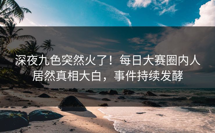 深夜九色突然火了！每日大赛圈内人居然真相大白，事件持续发酵
