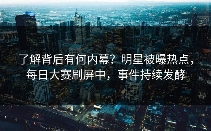 了解背后有何内幕？明星被曝热点，每日大赛刷屏中，事件持续发酵